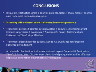 CONCLUSIONS
• Risque de réactivation virale B pour les patients AgHBs + et/ou AcHBc + soumis
à un traitement immunosuppresseur.
• Screening VHB universel avant traitement immunosuppresseur.
• Traitement préventif pour les patients AgHBs + débuté 1-2 semaines avant
immunosuppression à poursuivre 12 mois après l’arrêt. Traitement par
Entécavir ou Ténofovir préférable.
• Traitement discuté pour les patients AcHBc +. Surveillance renforcée en
l’absence de traitement
• Au stade de réactivation, traitement antiviral urgent. Supériorité Entécavir ou
Ténofovir incertaine. Discuter transplantation hépatique en cas d’insuffisance
hépatique en fonction du pronostic carcinologique
 