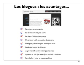 Les blogues : les avantages...




      Favorisent la conversation

      Le référencement y est accru

      Facilitent l’édition du contenu

      Déconcentrent la production du contenu

      N’exigent pas des moyens techniques lourd

      Ils démocratisent les échanges

      Augmentent le sentiment d’appartenance

      Agissent en tant que levier pour susciter l’adhésion

      Sont faciles à gérer et responsabilisent
                                                             21
 