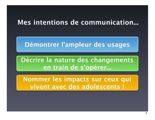 Mes intentions de communication...


  Démontrer l’ampleur des usages

Décrire la nature des changements
       en train de s’opérer...
 Nommer les impacts sur ceux qui
   vivent avec des adolescents !


                                     3
 
