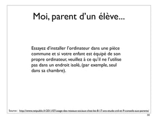 Moi, parent d’un élève...


                   Essayez d’installer l’ordinateur dans une pièce
                   commune et si votre enfant est équipé de son
                   propre ordinateur, veuillez à ce qu’il ne l’utilise
                   pas dans un endroit isolé, (par exemple, seul
                   dans sa chambre).




Source : http://www.netpublic.fr/2011/07/usage-des-reseaux-sociaux-chez-les-8-17-ans-etude-cnil-et-9-conseils-aux-parents/
                                                                                                                        30
 