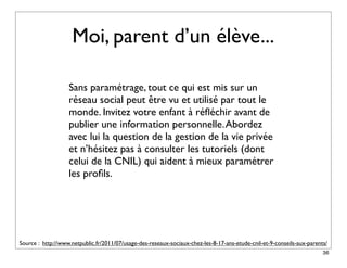Moi, parent d’un élève...

                   Sans paramétrage, tout ce qui est mis sur un
                   réseau social peut être vu et utilisé par tout le
                   monde. Invitez votre enfant à réﬂéchir avant de
                   publier une information personnelle. Abordez
                   avec lui la question de la gestion de la vie privée
                   et n’hésitez pas à consulter les tutoriels (dont
                   celui de la CNIL) qui aident à mieux paramétrer
                   les proﬁls.




Source : http://www.netpublic.fr/2011/07/usage-des-reseaux-sociaux-chez-les-8-17-ans-etude-cnil-et-9-conseils-aux-parents/
                                                                                                                        36
 
