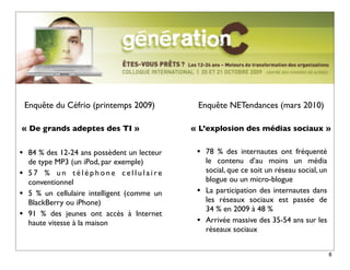 Enquête du Céfrio (printemps 2009)          Enquête NETendances (mars 2010)

« De grands adeptes des TI »                   « L’explosion des médias sociaux »


•    84 % des 12-24 ans possèdent un lecteur    •   78  % des internautes ont fréquenté
     de type MP3 (un iPod, par exemple)             le contenu d’au moins un média
•    57 % un téléphone cellulaire                   social, que ce soit un réseau social, un
     conventionnel                                  blogue ou un micro-blogue
•    5 % un cellulaire intelligent (comme un    •   La participation des internautes dans
     BlackBerry ou iPhone)                          les réseaux sociaux est passée de
                                                    34 % en 2009 à 48 %
•    91 % des jeunes ont accès à Internet
     haute vitesse à la maison                  •   Arrivée massive des 35-54 ans sur les
                                                    réseaux sociaux


                                                                                               8
 