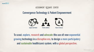 ©lucienengelen
assignment REshape Center
Convergence Technology & Patient Empowerment
To scout, explore, research and advocate (the use of) new exponential
growing technology in a disruptive era, to design a more participatory
and sustainable health(care) system, with a global perspective.
Explore the World Create solutions Share & discuss
 