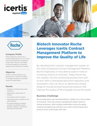 Company Profile
Roche Diagnostics grew from a
small drug laboratory into one of the
top ten pharmaceutical companies
in the world. They are committed
to the early detection, prevention,
diagnosis and treatment of disease.
Objective
Create a central repository and
governance to improve the ability
to manage thousands of contracts
across the organization.
Results
•	 Created a centralized document
repository
•	 Significantly reduced loss of
revenue
•	 Automated contract creation
•	 Improved process compliance and
administration
•	 Introduced features including
contract risk profiling, clause
deviation analysis, commitment
tracking and audit trails
Biotech Innovator Roche
Leverages Icertis Contract
Management Platform to
Improve the Quality of Life
By rebuilding their contract management system on
the Icertis Enterprise Contract Management Platform,
Roche Diagnostics is now able to scale to meet an
increasing volume of contracts. Today, Roche has
the visibility into the contracting process from end-
to-end. With a centralized document repository and
automation, they can focus on delivering a broad
range of innovative pharmaceutical products that
improve the quality of life of people around the world.
Business Challenge
Roche Diagnostics was overwhelmed by a steady rise in the number
of contracts. Their old contract management system relied on
manual processes. With multiple stakeholders across the globe,
creating and approving contracts was a time-consuming process,
prone to errors and fraught with risks.
 