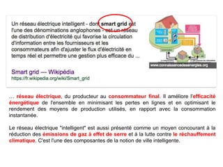 … réseau électrique, du producteur au consommateur final. Il améliore l'efficacité
énergétique de l'ensemble en minimisant les pertes en lignes et en optimisant le
rendement des moyens de production utilisés, en rapport avec la consommation
instantanée.
Le réseau électrique "intelligent" est aussi présenté comme un moyen concourant à la
réduction des émissions de gaz à effet de serre et à la lutte contre le réchauffement
climatique. C'est l'une des composantes de la notion de ville intelligente.
 