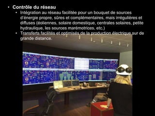 • Contrôle du réseau
• Intégration au réseau facilitée pour un bouquet de sources
d’énergie propre, sûres et complémentaires, mais irrégulières et
diffuses (éoliennes, solaire domestique, centrales solaires, petite
hydraulique, les sources marémotrices, etc.)
• Transferts facilités et optimisés de la production électrique sur de
grande distance.
 