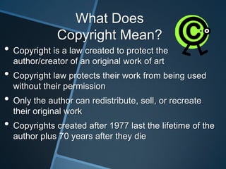 What Does
              Copyright Mean?
• Copyright is a law created to protect the
  author/creator of an original work of art
• Copyright law protects their work from being used
  without their permission
• Only the author can redistribute, sell, or recreate
  their original work
• Copyrights created after 1977 last the lifetime of the
  author plus 70 years after they die
 