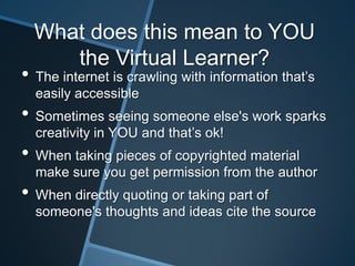 What does this mean to YOU
     the Virtual Learner?
• The internet is crawling with information that’s
  easily accessible
• Sometimes seeing someone else's work sparks
  creativity in YOU and that’s ok!
• When taking pieces of copyrighted material
  make sure you get permission from the author
• When directly quoting or taking part of
  someone's thoughts and ideas cite the source
 
