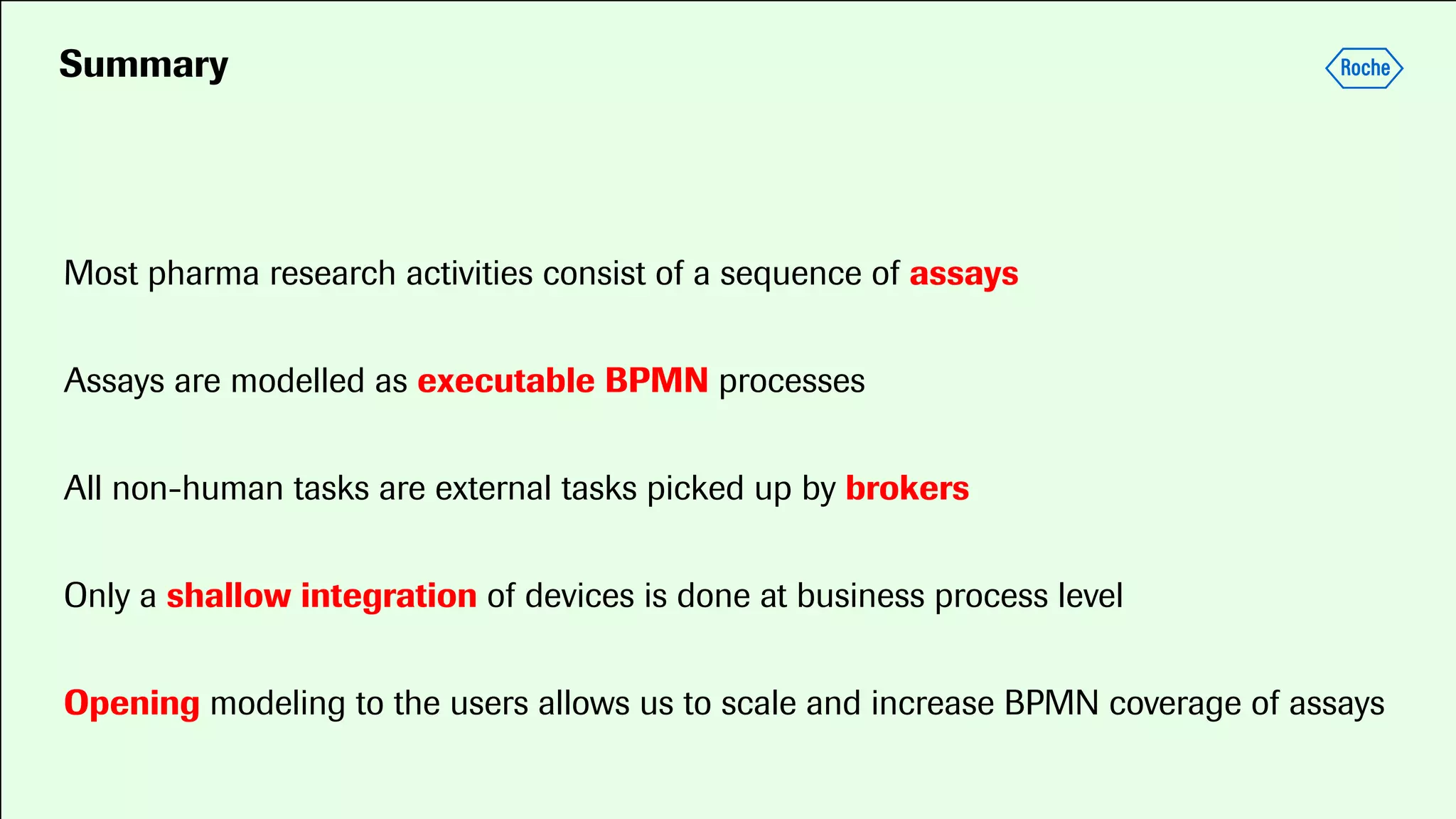 Summary
Most pharma research activities consist of a sequence of assays
Assays are modelled as executable BPMN processes
All non-human tasks are external tasks picked up by brokers
Only a shallow integration of devices is done at business process level
Opening modeling to the users allows us to scale and increase BPMN coverage of assays
 