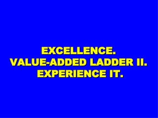 EXCELLENCE. VALUE-ADDED LADDER II.  EXPERIENCE IT. 