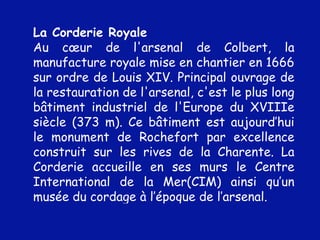La Corderie Royale Au cœur de l'arsenal de Colbert, la manufacture royale mise en chantier en 1666 sur ordre de Louis XIV. Principal ouvrage de la restauration de l'arsenal, c'est le plus long bâtiment industriel de l'Europe du XVIIIe siècle (373 m). Ce bâtiment est aujourd’hui le monument de Rochefort par excellence construit sur les rives de la Charente. La Corderie accueille en ses murs le Centre International de la Mer(CIM) ainsi qu’un musée du cordage à l’époque de l’arsenal.  
