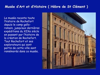 Le musée raconte toute l’histoire de Rochefort depuis le camp gallo-romain, jusqu’aux dernières expéditions du XIXe siècle en passant par l’histoire de la création de Rochefort. Tout Rochefort et ses explorateurs qui sont partis de cette ville sont remémorés dans ce musée.  Musée d’Art et d’Histoire ( Hèbre de St Clément ) 