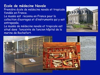 Ecole de médecine Navale Première école de médecine navale et tropicale fondée en France.  Le musée est  reconnu en France pour la collection d’ouvrages et d’instruments qui y est entreposée.  Le musée de médecine navale et tropicale est situé dans  l’enceinte de l’ancien hôpital de la marine de Rochefort.  
