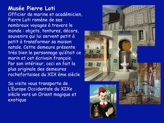 Musée Pierre Loti Officier de marine et académicien, Pierre Loti ramène de ses nombreux voyages à travers le monde : objets, tentures, décors, souvenirs qui lui servent petit à petit à transformer sa maison natale. Cette demeure présente très bien le personnage qu’était ce marin et cet écrivain français.  Par son intérieur, ceci en fait la plus originale des demeures rochefortaises du XIX ème siècle Sa visite vous transporte de L’Europe Occidentale du XIXe siècle vers un Orient magique et exotique 