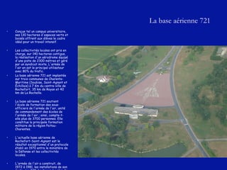 La base aérienne 721 Conçue tel un campus universitaire, ses 130 hectares d'espaces verts et boisés offrent aux élèves le cadre idéal pour un travail intensif. Les collectivités locales ont pris en charge, sur 140 hectares contigus, la réalisation d'un aérodrome équipé d'une piste de 2300 métres et géré par un syndicat mixte. L'armée de l'air en est le principal utilisateur avec 80% du trafic.  La base aérienne 721 est implantée sur trois communes de Charente-Maritime (Soubise, Saint-Agnant et Échillais) à 7 Km du centre-ville de Rochefort, 35 km de Royan et 40 km de La Rochelle.  La base aérienne 721 soutient l'école de formation des sous-officiers de l'armée de l'air, unité de commandement des écoles de l'armée de l'air ; ainsi, compte-t-elle plus de 3700 personnes. Elle constitue la principale formation militaire de la région Poitou-Charentes. L'actuelle base aérienne de Rochefort-Saint-Agnant est le résultat exceptionnel d'un protocole établi en 1970 entre le ministère de la Défense et les collectivités locales. L'armée de l'air a construit, de 1972 à 1981, les installations de son école  sur 230  hectares. Le plan de masse et l'architecture   du site sont l'oeuvre de monsieur Pierre André Dufetel, grand prix de Rome en 1952. 