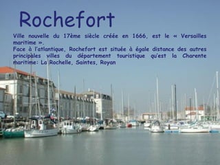 Rochefort Ville nouvelle du 17ème siècle créée en 1666, est le « Versailles maritime ». Face à l’atlantique, Rochefort est située à égale distance des autres principales villes du département touristique qu’est la Charente maritime: La Rochelle, Saintes, Royan 