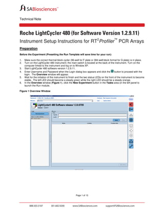 Technical Note

Roche LightCycler 480 (for Software Version 1.2.9.11)
Instrument Setup Instructions for RT2Profiler™ PCR Arrays
Preparation
Before the Experiment (Presetting the Run Template will save time for your run):
1.
2.
3.
4.
5.
6.

Make sure the correct thermal block cycler (96-well for F plate or 384-well block format for G plate) is in place.
Turn on the LightCycler 480 instrument; the main switch is located at the back of the instrument. Turn on the
computer linked to the instrument and log on to Window XP.
Start LightCycler 480 software version 1.2.9.11.
Enter Username and Password when the Login dialog box appears and click the
button to proceed with the
login. The Overview window will appear.
Wait for the initiation of the instrument to finish and the two status LEDs on the front of the instrument to become
stable. The left LED should become a steady green while the right LED should be a steady orange.
In the Overview window (Figure 1), click the New Experiment button in the Tasks area on the left panel to
launch the Run module.

Figure 1 Overview Window

Page 1 of 13

 