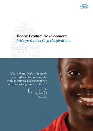 Roche Product Development
        Welwyn Garden City, Hertfordshire




  “I’m working closely with people
    from different teams across the
world to improve understanding so
 we can work together even better.”



                           Roche, UK
 
