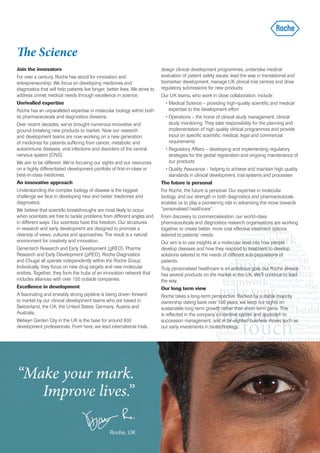 The Science
Join the innovators                                                           design clinical development programmes, undertake medical
For over a century, Roche has stood for innovation and                        evaluation of patient safety issues, lead the way in translational and
entrepreneurship. We focus on developing medicines and                        biomarker development, manage UK clinical trial centres and drive
diagnostics that will help patients live longer, better lives. We strive to   regulatory submissions for new products.
address unmet medical needs through excellence in science.                    Our UK teams, who work in close collaboration, include:
Unrivalled expertise                                                             • Medical Science – providing high-quality scientific and medical
Roche has an unparalleled expertise in molecular biology within both               expertise to the development effort
its pharmaceuticals and diagnostics divisions.                                   • Operations – the home of clinical study management, clinical
Over recent decades, we’ve brought numerous innovative and                         study monitoring. They take responsibility for the planning and
ground-breaking new products to market. Now our research                           implementation of high quality clinical programmes and provide
and development teams are now working on a new generation                          input on specific scientific, medical, legal and commercial
of medicines for patients suffering from cancer, metabolic and                     requirements
autoimmune diseases, viral infections and disorders of the central               • Regulatory Affairs – developing and implementing regulatory
nervous system (CNS).                                                              strategies for the global registration and ongoing maintenance of
We aim to be different. We’re focusing our sights and our resources                our products
on a highly differentiated development portfolio of first-in-class or            • Quality Assurance – helping to achieve and maintain high quality
best-in-class medicines.                                                           standards in clinical development, trial systems and processes
An innovative approach                                                        The future is personal
Understanding the complex biology of disease is the biggest                   For Roche, the future is personal. Our expertise in molecular
challenge we face in developing new and better medicines and                  biology, and our strength in both diagnostics and pharmaceuticals,
diagnostics.                                                                  enables us to play a pioneering role in advancing the move towards
We believe that scientific breakthroughs are most likely to occur             “personalised healthcare”.
when scientists are free to tackle problems from different angles and         From discovery to commercialisation, our world-class
in different ways. Our scientists have this freedom. Our structures           pharmaceuticals and diagnostics research organisations are working
in research and early development are designed to promote a                   together to create better, more cost effective treatment options
diversity of views, cultures and approaches. The result is a natural          tailored to patients’ needs.
environment for creativity and innovation.                                    Our aim is to use insights at a molecular level into how people
Genentech Research and Early Development (gRED), Pharma                       develop diseases and how they respond to treatment to develop
Research and Early Development (pRED), Roche Diagnostics                      solutions tailored to the needs of different sub-populations of
and Chugai all operate independently within the Roche Group.                  patients.
Individually, they focus on new drug targets and new molecular                Truly personalised healthcare is an ambitious goal, but Roche already
entities. Together, they form the hubs of an innovation network that          has several products on the market in the UK. We’ll continue to lead
includes alliances with over 150 outside companies.                           the way.
Excellence in development                                                     Our long term view
A fascinating and enviably strong pipeline is being driven forward            Roche takes a long-term perspective. Backed by a stable majority
to market by our clinical development teams who are based in                  ownership dating back over 100 years, we keep our sights on
Switzerland, the UK, the United States, Germany, Austria and                  sustainable long-term growth rather than short-term gains. This
Australia.                                                                    is reflected in the company’s incentive system and approach to
Welwyn Garden City in the UK is the base for around 800                       succession management, and in far-sighted business moves such as
development professionals. From here, we lead international trials,           our early investments in biotechnology.
 