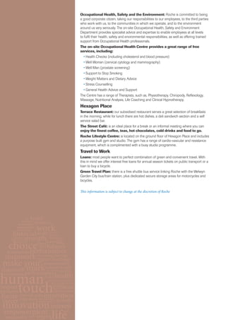 Occupational Health, Safety and the Environment: Roche is committed to being
a good corporate citizen, taking our responsibilities to our employees, to the third parties
who work with us, to the communities in which we operate, and to the environment
around us very seriously. The on-site Occupational Health, Safety and Environment
Department provides specialist advice and expertise to enable employees at all levels
to fulfil their health, safety and environmental responsibilities, as well as offering trained
support from Occupational Health professionals.
The on-site Occupational Health Centre provides a great range of free
services, including:
  • Health Checks (including cholesterol and blood pressure)
  • Well Woman (cervical cytology and mammography)
  • Well Man (prostate screening)
  • Support to Stop Smoking
  • Weight Matters and Dietary Advice
  • Stress Counselling
  • General Health Advice and Support
The Centre has a range of Therapists, such as, Physiotherapy, Chiropody, Reflexology,
Massage, Nutritional Analysis, Life Coaching and Clinical Hypnotherapy.
Hexagon Place
Terrace Restaurant: our subsidised restaurant serves a great selection of breakfasts
in the morning, while for lunch there are hot dishes, a deli sandwich section and a self
service salad bar.
The Street Café: is an ideal place for a break or an informal meeting where you can
enjoy the finest coffee, teas, hot chocolates, cold drinks and food to go.
Roche Lifestyle Centre: is located on the ground floor of Hexagon Place and includes
a purpose built gym and studio. The gym has a range of cardio-vascular and resistance
equipment, which is complimented with a busy studio programme.
Travel to Work
Loans: most people want to perfect combination of green and convenient travel. With
this in mind we offer interest free loans for annual season tickets on public transport or a
loan to buy a bicycle.
Green Travel Plan: there is a free shuttle bus service linking Roche with the Welwyn
Garden City bus/train station, plus dedicated secure storage areas for motorcycles and
bicycles.

This information is subject to change at the discretion of Roche
 