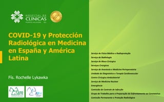 COVID-19 y Protección
Radiológica en Medicina
en España y América
Latina
Fís. Rochelle Lykawka
Serviço de Física Médica e Radioproteção
Serviço de Radiologia
Serviço de Bloco Cirúrgico
Serviços Cirúrgicos
Serviço de Anestesia e Medicina Perioperatória
Unidade de Diagnóstico e Terapia Cardiovascular
Centro Cirúrgico Ambulatorial
Serviço de Medicina Nuclear
Emergência
Comissão de Controle de Infecção
Grupo de Trabalho para a Preparação do Enfrentamento ao Coronavírus
Comissão Permanente e Proteção Radiológica
 