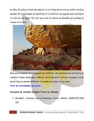 sa tête. Et grâce à l’aide des esprits, le roi Tissa est arrivé au rocher situé au
sommet de la montagne de Kyaiktiyo et a construit une pagode pour pratiquer
le culte de cet objet. On croit que c’est le cheveu du Bouddha qui protège le
rocher et le tient.

Bien que le chemin vers la pagode soit difficile, des centaines de visiteurs y se
rendent chaque année pour admirer cette merveille. Arriver la pagode, on se
perde dans un monde différent, le monde de la paix et du calme.
Voici les coordonnées sur place :
Personnel de Vietnam Original Travel au Vietnam
1. Mr Manh – Vietnam, Laos et Cambodge Travel – Mobile : (0084) 913 025
122

2

VIETNAM ORIGINAL TRAVEL – Licence professionnelle No : 01024/GPLHQT – TCDL

 