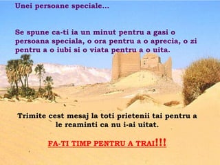 Unei persoane speciale…


Se spune ca-ti ia un minut pentru a gasi o
persoana speciala, o ora pentru a o aprecia, o zi
pentru a o iubi si o viata pentru a o uita.




Trimite cest mesaj la toti prietenii tai pentru a
          le reaminti ca nu i-ai uitat.

        FA-TI TIMP PENTRU A TRAI!!!
 