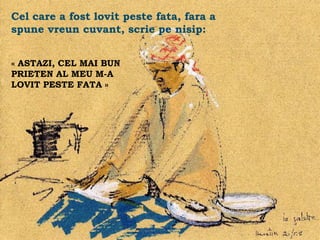 Cel care a fost lovit peste fata, fara a
spune vreun cuvant, scrie pe nisip:


« ASTAZI, CEL MAI BUN
PRIETEN AL MEU M-A
LOVIT PESTE FATA »




                                           .
 