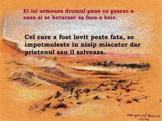 Ei isi urmeaza drumul pana ce gasesc o
oaza si se hotarasc sa faca o baie.


Cel care a fost lovit peste fata, se
impotmoleste in nisip miscator dar
prietenul sau il salveaza.




                     .
 