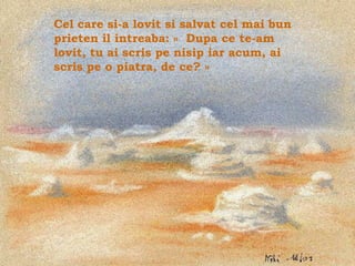 Cel care si-a lovit si salvat cel mai bun
prieten il intreaba: « Dupa ce te-am
lovit, tu ai scris pe nisip iar acum, ai
scris pe o piatra, de ce? »




                                            .
 