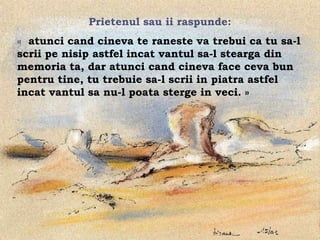 Prietenul sau ii raspunde:
« atunci cand cineva te raneste va trebui ca tu sa-l
scrii pe nisip astfel incat vantul sa-l stearga din
memoria ta, dar atunci cand cineva face ceva bun
pentru tine, tu trebuie sa-l scrii in piatra astfel
incat vantul sa nu-l poata sterge in veci. »




                        .
 