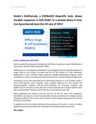 Roche’s Glofitamab August 12, 2022
P a g e 1 | 3
Roche’s Glofitamab, a CD20xCD3 bispecific mab, shows
durable responses in R/R DLBCL in a pivotal phase II trial.
Can Epcoritamab beat the CR rate of 39%?
Roche’s Glofitamab: ASCO 2022
Roche revealed the impressive findings from the Phase II expansion study of Glofitamab in
the patients with R/R DLBCL (Abstract # 7500)
Glofitamab is an investigational CD20xCD3 T-cell engaging bispecific antibody designed to
target CD20 on the surface of B-cells and CD3 on the surface of T-cells. Moreover,
glofitamab is a part of Roche's larger bispecific antibody development program, which
could lead to a new immunotherapy-based treatment for a variety of blood malignancies.
According to the results presented at the ASCO 2022 conference, as of 14 March 2022, a
total of 155 patients were evaluable, with a median follow-up of 12.6 months. The
elicited complete response (CR) was 39.4%, followed by an overall response rate
(ORR) of 51.6%. Moreover, these data were more impressive since 34% of patients were
after receiving CAR-T therapy, and the CR rate in these patients was 35%.
Most importantly, the impact of the CR rate sets the bar for other rival competitors
like AbbVie, Genmab, etc. As per the independent review committee, the median duration
of response (DoR) in the trial was 10.6 months, and the median progression-free survival
(PFS) was 12.6 months.
In addition to that, the median OS (Overall Survival) was 11.5 months. In terms of safety,
glofitamab was well tolerated with low-grade CRS (Cytokine release syndrome).
KOL insights
 