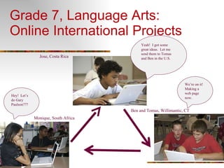 Grade 7, Language Arts:  Online International Projects Hey!  Let’s do Gary Paulson??? Yeah!  I got some great ideas.  Let me send them to Tomas and Ben in the U.S. We’re on it!  Making a web page now. Monique, South Africa Ben and Tomas, Willimantic, CT Jose, Costa Rica 