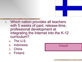 Which nation provides all teachers with 5 weeks of paid, release-time, professional development at integrating the Internet into the K-12 curriculum? The U.S. Indonesia China Finland Finland! 