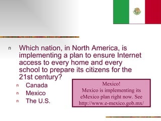 Which nation, in North America, is implementing a plan to ensure Internet access to every home and every school to prepare its citizens for the 21st century? Canada Mexico The U.S. Mexico! Mexico is implementing its eMexico plan right now. See http://www.e-mexico.gob.mx/ 