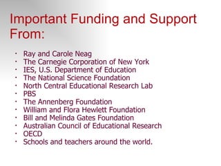 Important Funding and Support From: Ray and Carole Neag The Carnegie Corporation of New York IES, U.S. Department of Education The National Science Foundation North Central Educational Research Lab PBS The Annenberg Foundation William and Flora Hewlett Foundation Bill and Melinda Gates Foundation Australian Council of Educational Research OECD Schools and teachers around the world. 