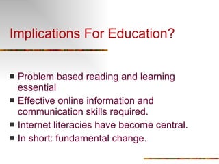 Implications For Education? Problem based reading and learning essential Effective online information and communication skills required. Internet literacies have become central. In short: fundamental change. 