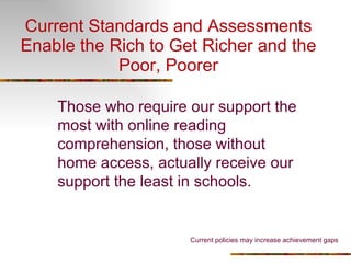 Current Standards and Assessments Enable the Rich to Get Richer and the Poor, Poorer Those who require our support the most with online reading comprehension, those without home access, actually receive our support the least in schools. Current policies may increase achievement gaps 