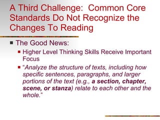 A Third Challenge:  Common Core Standards Do Not Recognize the Changes To Reading The Good News: Higher Level Thinking Skills Receive Important Focus “ Analyze the structure of texts, including how specific sentences, paragraphs, and larger portions of the text (e.g.,  a section, chapter, scene, or stanza ) relate to each other and the whole. ” 