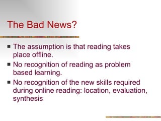 The Bad News? The assumption is that reading takes place offline. No recognition of reading as problem based learning. No recognition of the new skills required during online reading: location, evaluation, synthesis 