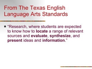 From The Texas English Language Arts Standards “ Research, where students are expected to know how to  locate  a range of relevant sources and  evaluate ,  synthesize , and  present  ideas and  information .” 