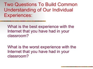 Two Questions To Build Common Understanding of Our Individual Experiences: What is the best experience with the Internet that you have had in your classroom? What is the worst experience with the Internet that you have had in your classroom? 