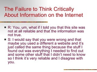 The Failure to Think Critically About Information on the Internet R: You, um, what if I told you that this site was not at all reliable and that the information was not true. S: I would say that you were wrong and that maybe you used a different a website and it’s just called the same thing because the stuff I found out was everything I needed to find out and some other stuff that I didn’t need to know so I think it’s very reliable and I disagree with you. 