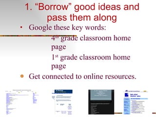 1. “Borrow” good ideas and pass them along Google these key words:  4 th  grade classroom home page 1 st  grade classroom home page Get connected to online resources. 