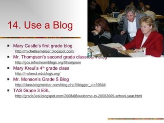 14. Use a Blog Mary Castle’s first grade blog  http://michellesmelser.blogspot.com/ Mr. Thompson’s second grade classroom blog http://gcs.infostreamblogs.org/tthompson Mary Kreul’s 4 th  grade class http://mskreul.edublogs.org/ Mr. Monson’s Grade 5 Blog http://classblogmeister.com/blog.php?blogger_id=59644 TAS Grade 3 ESL http://grade3esl.blogspot.com/2008/08/welcome-to-20082009-school-year.html 