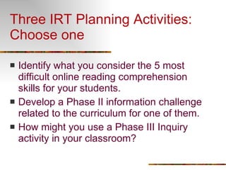 Three IRT Planning Activities: Choose one Identify what you consider the 5 most difficult online reading comprehension skills for your students.  Develop a Phase II information challenge related to the curriculum for one of them. How might you use a Phase III Inquiry activity in your classroom? 