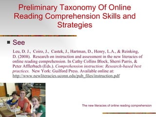 Preliminary Taxonomy Of Online Reading Comprehension Skills and Strategies See  Leu, D. J.,  Coiro, J.,  Castek, J., Hartman, D., Henry, L.A., & Reinking, D. (2008).   Research on instruction and assessment in the new literacies of online reading comprehension. In Cathy Collins Block, Sherri Parris, & Peter Afflerbach (Eds.).  Comprehension instruction: Research-based best practices.   New York: Guilford Press. Available online at:  http://www.newliteracies.uconn.edu/pub_files/instruction.pdf The new literacies of online reading comprehension 