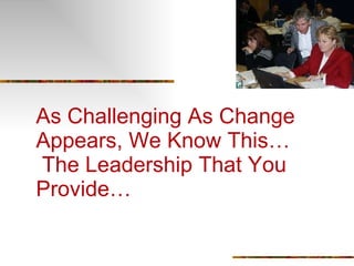 As Challenging As Change Appears, We Know This…  The Leadership That You Provide… 