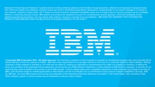 Statement of Good Security Practices: IT system security involves protecting systems and information through prevention, detection and response to improper access
from within and outside your enterprise. Improper access can result in information being altered, destroyed or misappropriated or can result in damage to or misuse of
your systems, including to attack others. No IT system or product should be considered completely secure and no single product or security measure can be completely
effective in preventing improper access. IBM systems and products are designed to be part of a comprehensive security approach, which will necessarily involve
additional operational procedures, and may require other systems, products or services to be most effective. IBM DOES NOT WARRANT THAT SYSTEMS AND
PRODUCTS ARE IMMUNE FROM THE MALICIOUS OR ILLEGAL CONDUCT OF ANY PARTY.

© Copyright IBM Corporation 2012. All rights reserved. The information contained in these materials is provided for informational purposes only, and is provided AS IS
without warranty of any kind, express or implied. IBM shall not be responsible for any damages arising out of the use of, or otherwise related to, these materials. Nothing
contained in these materials is intended to, nor shall have the effect of, creating any warranties or representations from IBM or its suppliers or licensors, or altering the
terms and conditions of the applicable license agreement governing the use of IBM software. References in these materials to IBM products, programs, or services do not
imply that they will be available in all countries in which IBM operates. Product release dates and/or capabilities referenced in these materials may change at any time at
IBM’s sole discretion based on market opportunities or other factors, and are not intended to be a commitment to future product or feature availability in any way. IBM,
the IBM logo, and other IBM products and services are trademarks of the International Business Machines Corporation, in the United States, other countries or both.
Other company, product, or service names may be trademarks or service marks of others.

© 2013 IBM Corporation

 