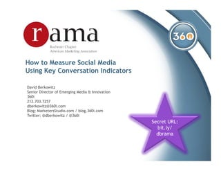 How to Measure Social Media
Using Key Conversation Indicators

David Berkowitz
Senior Director of Emerging Media & Innovation
360i
212.703.7257
dberkowitz@360i.com
Blog: MarketersStudio.com / blog.360i.com
Twitter: @dberkowitz / @360i
                                                 Secret URL:
                                                   bit.ly/
                                                   dbrama
 